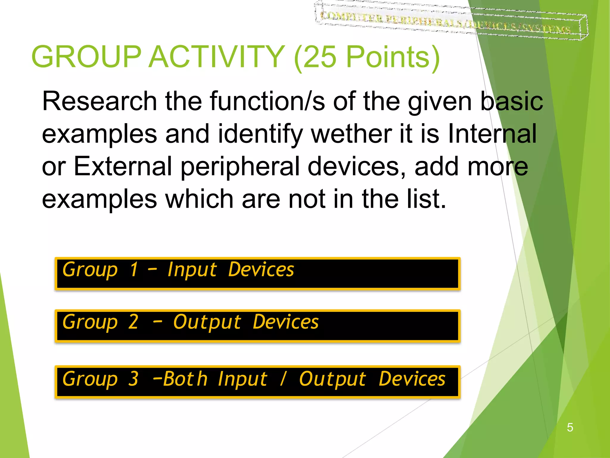 GROUP ACTIVITY (25 Points)
5
Research the function/s of the given basic
examples and identify wether it is Internal
or External peripheral devices, add more
examples which are not in the list.
Group 1 – Input Devices
Group 2 – Output Devices
Group 3 –Both Input / Output Devices
 