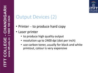 Output Devices (2)
• Printer – to produce hard copy
• Laser printer
• to produce high quality output
• resolution up to 2400 dpi (dot per inch)
• use carbon toner, usually for black and white
printout, colour is very expensive
 
