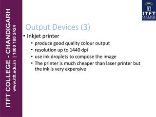 Output Devices (3)
• Inkjet printer
• produce good quality colour output
• resolution up to 1440 dpi
• use ink droplets to compose the image
• The printer is much cheaper than laser printer but
the ink is very expensive
 