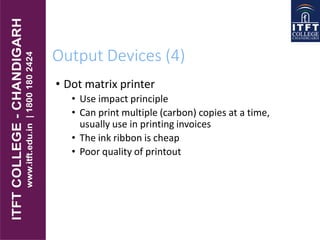 Output Devices (4)
• Dot matrix printer
• Use impact principle
• Can print multiple (carbon) copies at a time,
usually use in printing invoices
• The ink ribbon is cheap
• Poor quality of printout
 