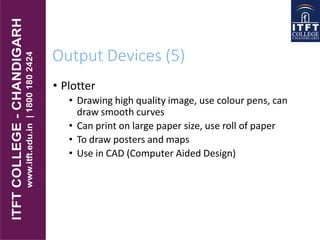 Output Devices (5)
• Plotter
• Drawing high quality image, use colour pens, can
draw smooth curves
• Can print on large paper size, use roll of paper
• To draw posters and maps
• Use in CAD (Computer Aided Design)
 