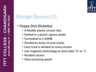 Storage Devices (1)
• Floppy Disk (Diskette)
• A flexible plastic circular disc
• Packed in a plastic square jacket
• Formatted to 1.44MB
• Divided to many circular tracks
• Each track is divided to many sectors
• Use magnetic technology to store data ‘0’ or ‘1’
• Random access
• Slow accessing speed
 
