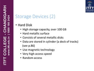 Storage Devices (2)
• Hard Disk
• High storage capacity, over 100 GB
• Hard metallic surface
• Consists of several metallic disks
• Data are stored in cylinder (a deck of tracks)
(see p.86)
• Use magnetic technology
• Very high access speed
• Random access
 