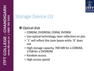 Storage Device (3)
 Optical disk
› CDROM, DVDROM, CDRW, DVDRW
› Use optical technology, laser reflection on pits
› ‘1’ will reflect the laser beam while ‘0’ does
not
› High storage capacity, 700 MB for a CDROM,
17GB for a DVDROM
› Random access
› High access speed
 