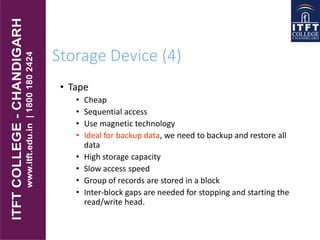 Storage Device (4)
• Tape
• Cheap
• Sequential access
• Use magnetic technology
• Ideal for backup data, we need to backup and restore all
data
• High storage capacity
• Slow access speed
• Group of records are stored in a block
• Inter-block gaps are needed for stopping and starting the
read/write head.
 
