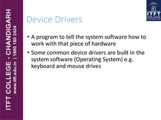 Device Drivers
• A program to tell the system software how to
work with that piece of hardware
• Some common device drivers are built in the
system software (Operating System) e.g.
keyboard and mouse drives
 