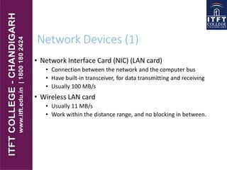 Network Devices (1)
• Network Interface Card (NIC) (LAN card)
• Connection between the network and the computer bus
• Have built-in transceiver, for data transmitting and receiving
• Usually 100 MB/s
• Wireless LAN card
• Usually 11 MB/s
• Work within the distance range, and no blocking in between.
 