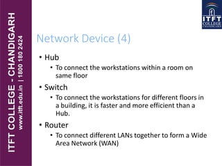 Network Device (4)
• Hub
• To connect the workstations within a room on
same floor
• Switch
• To connect the workstations for different floors in
a building, it is faster and more efficient than a
Hub.
• Router
• To connect different LANs together to form a Wide
Area Network (WAN)
 