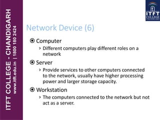 Network Device (6)
 Computer
› Different computers play different roles on a
network
 Server
› Provide services to other computers connected
to the network, usually have higher processing
power and larger storage capacity.
 Workstation
› The computers connected to the network but not
act as a server.
 