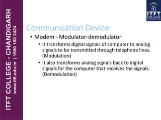 Communication Device
• Modem - Modulator-demodulator
• It transforms digital signals of computer to analog
signals to be transmitted through telephone lines.
(Modulation)
• It also transforms analog signals back to digital
signals for the computer that receives the signals.
(Demodulation)
 