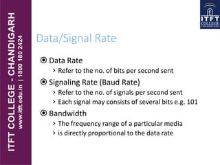 Data/Signal Rate
 Data Rate
› Refer to the no. of bits per second sent
 Signaling Rate (Baud Rate)
› Refer to the no. of signals per second sent
› Each signal may consists of several bits e.g. 101
 Bandwidth
› The frequency range of a particular media
› is directly proportional to the data rate
 