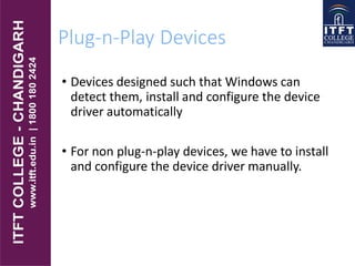 Plug-n-Play Devices
• Devices designed such that Windows can
detect them, install and configure the device
driver automatically
• For non plug-n-play devices, we have to install
and configure the device driver manually.
 