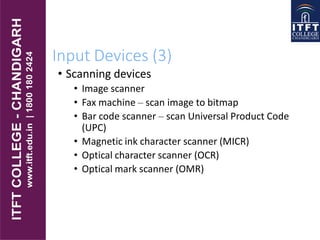 Input Devices (3)
• Scanning devices
• Image scanner
• Fax machine – scan image to bitmap
• Bar code scanner – scan Universal Product Code
(UPC)
• Magnetic ink character scanner (MICR)
• Optical character scanner (OCR)
• Optical mark scanner (OMR)
 