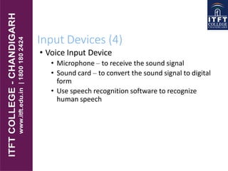 Input Devices (4)
• Voice Input Device
• Microphone – to receive the sound signal
• Sound card – to convert the sound signal to digital
form
• Use speech recognition software to recognize
human speech
 