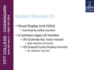 Output Devices (1)
• Visual Display Unit (VDU)
• Commonly called monitor
• 2 common types of monitor
• CRT (Cathode Ray Tube) monitor
• High radiation and bulky
• LCD (Liquid Crystal Display) monitor
• No radiation and slim
 