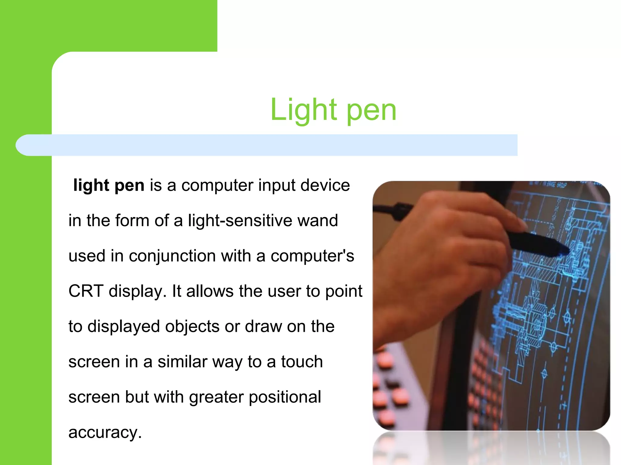 Light pen
light pen is a computer input device
in the form of a light-sensitive wand
used in conjunction with a computer's
CRT display. It allows the user to point
to displayed objects or draw on the
screen in a similar way to a touch
screen but with greater positional
accuracy.
 