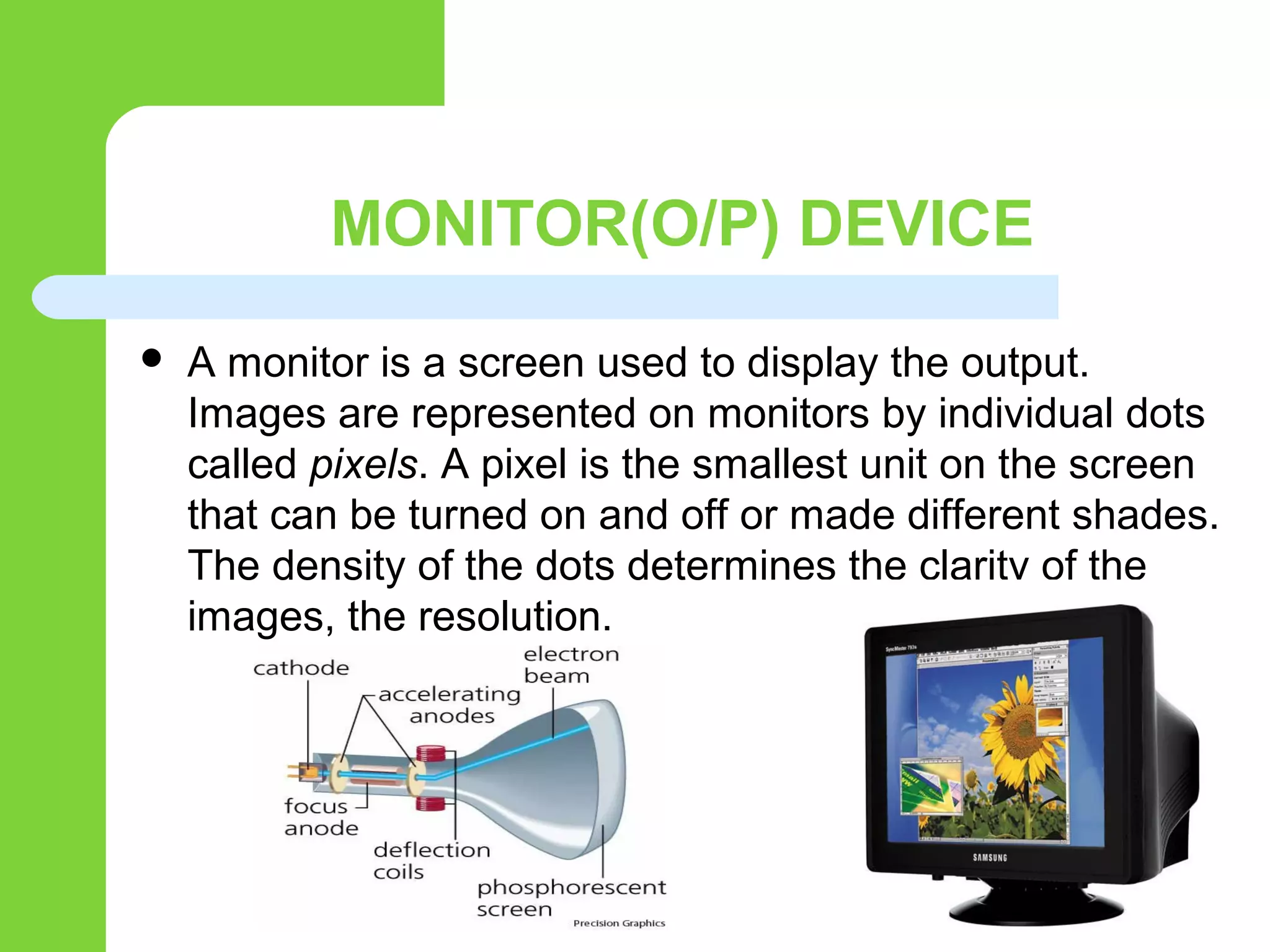 MONITOR(O/P) DEVICE
 A monitor is a screen used to display the output.
Images are represented on monitors by individual dots
called pixels. A pixel is the smallest unit on the screen
that can be turned on and off or made different shades.
The density of the dots determines the clarity of the
images, the resolution.
 