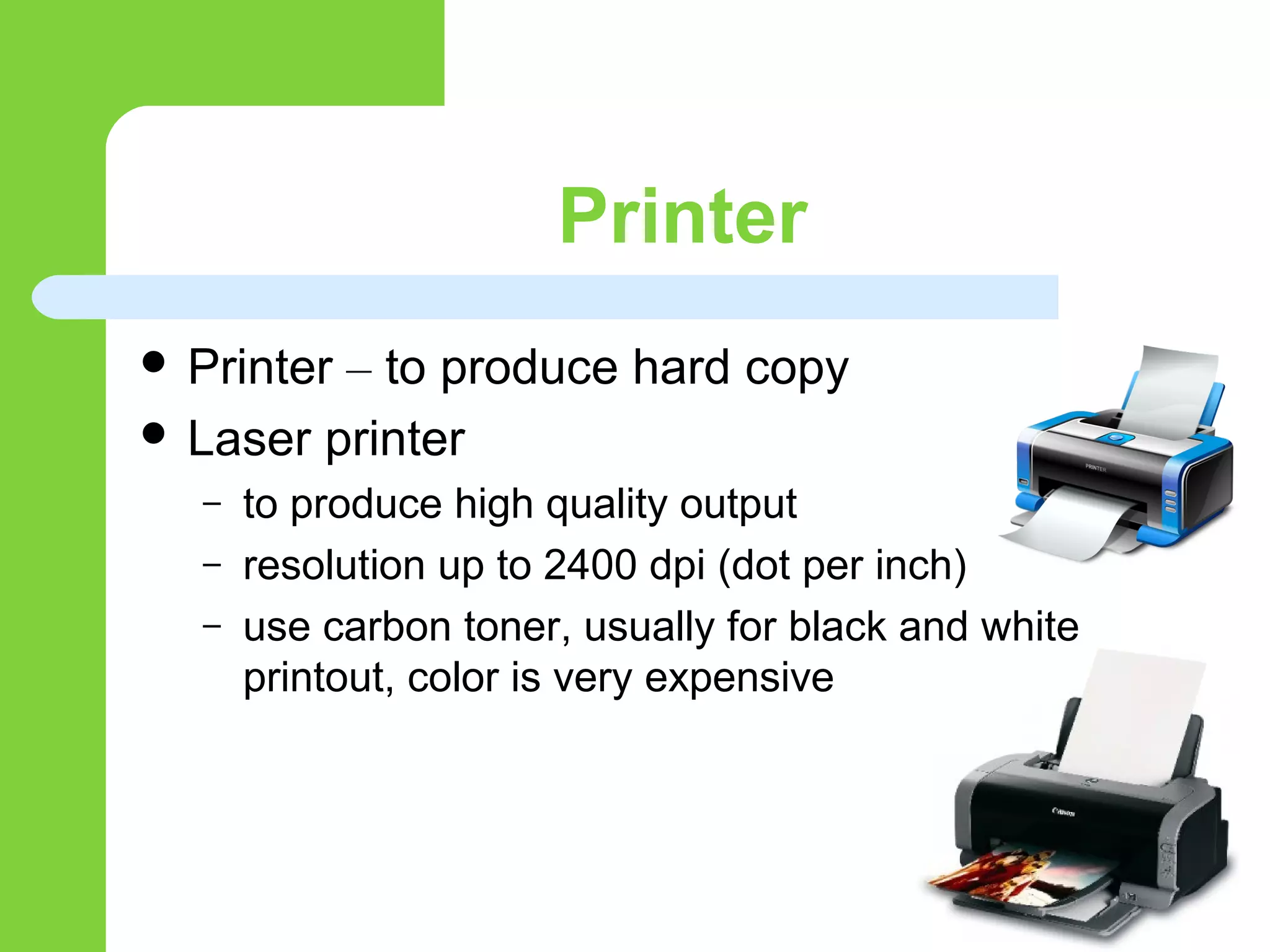 Printer
 Printer – to produce hard copy
 Laser printer
– to produce high quality output
– resolution up to 2400 dpi (dot per inch)
– use carbon toner, usually for black and white
printout, color is very expensive
 