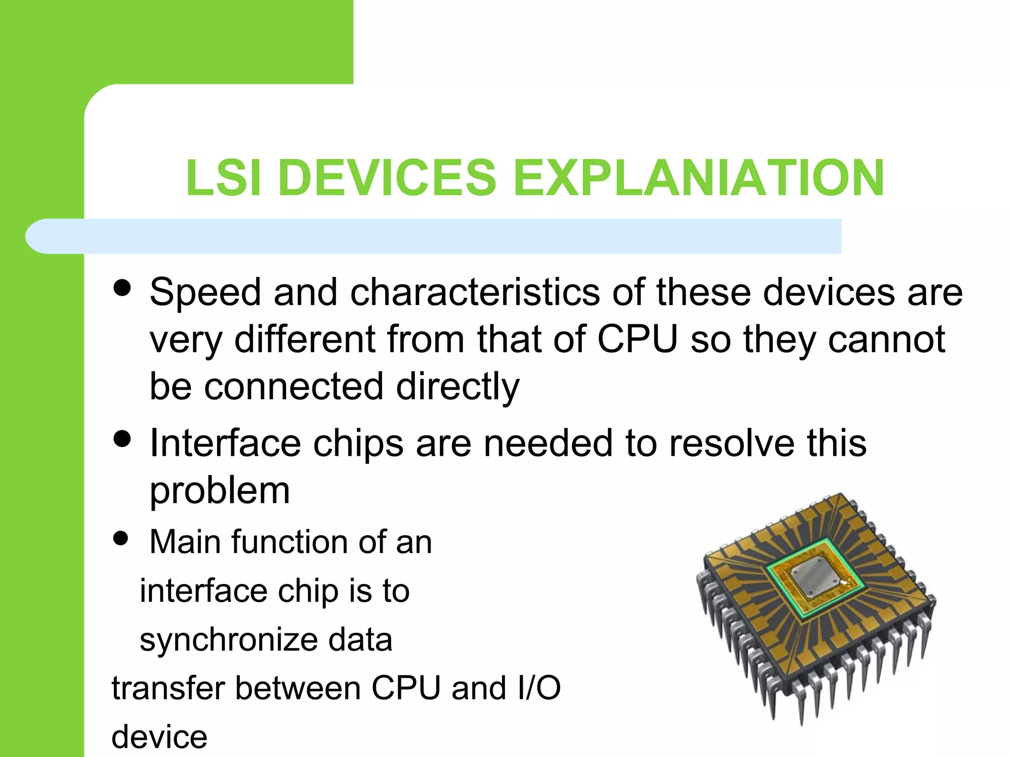 LSI DEVICES EXPLANIATION
 Speed and characteristics of these devices are
very different from that of CPU so they cannot
be connected directly
 Interface chips are needed to resolve this
problem
 Main function of an
interface chip is to
synchronize data
transfer between CPU and I/O
device
 
