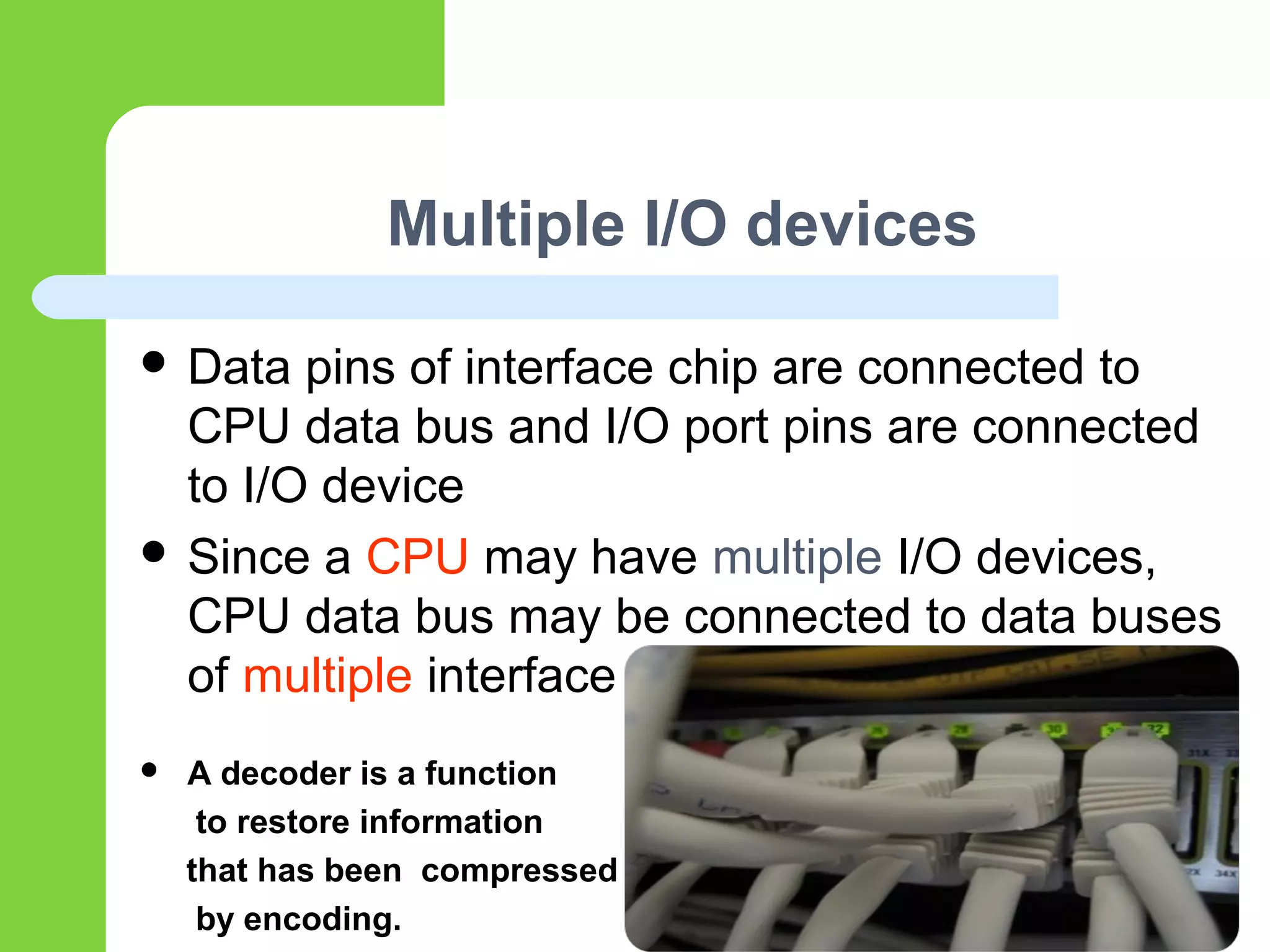 Multiple I/O devices
 Data pins of interface chip are connected to
CPU data bus and I/O port pins are connected
to I/O device
 Since a CPU may have multiple I/O devices,
CPU data bus may be connected to data buses
of multiple interface
 A decoder is a function
to restore information
that has been compressed
by encoding.
 