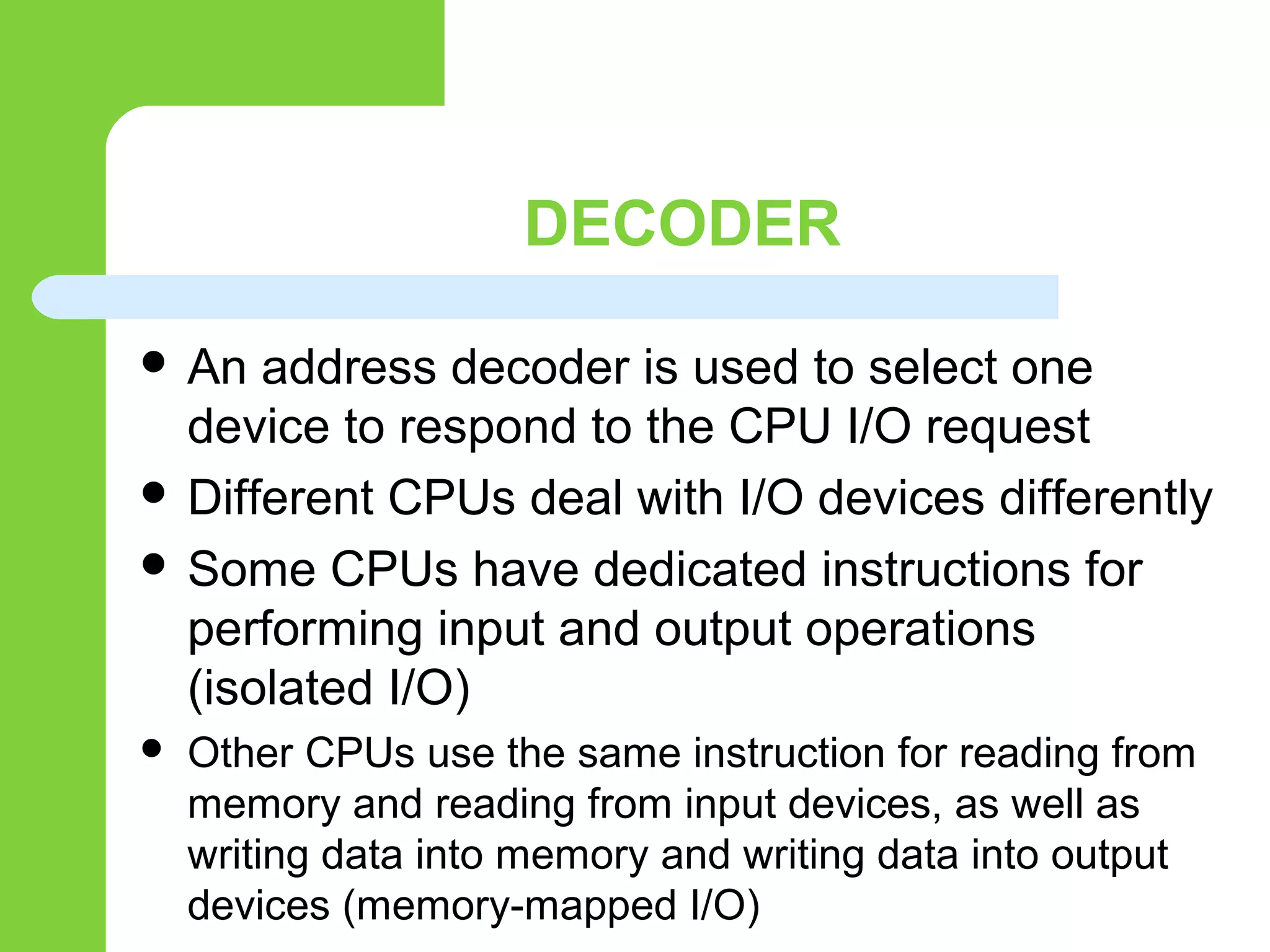 DECODER
 An address decoder is used to select one
device to respond to the CPU I/O request
 Different CPUs deal with I/O devices differently
 Some CPUs have dedicated instructions for
performing input and output operations
(isolated I/O)
 Other CPUs use the same instruction for reading from
memory and reading from input devices, as well as
writing data into memory and writing data into output
devices (memory-mapped I/O)
 