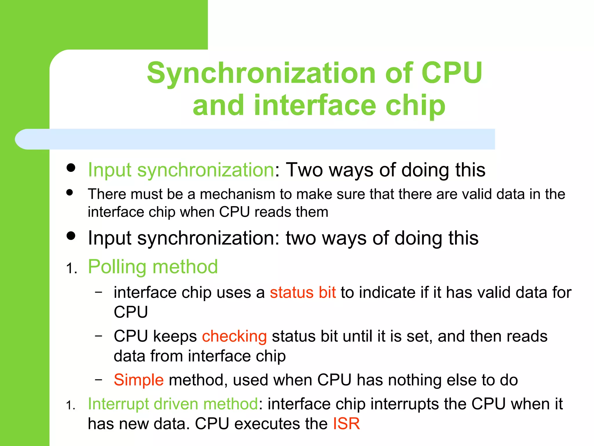 Synchronization of CPU
and interface chip
 Input synchronization: Two ways of doing this
 There must be a mechanism to make sure that there are valid data in the
interface chip when CPU reads them
 Input synchronization: two ways of doing this
1. Polling method
– interface chip uses a status bit to indicate if it has valid data for
CPU
– CPU keeps checking status bit until it is set, and then reads
data from interface chip
– Simple method, used when CPU has nothing else to do
1. Interrupt driven method: interface chip interrupts the CPU when it
has new data. CPU executes the ISR
 