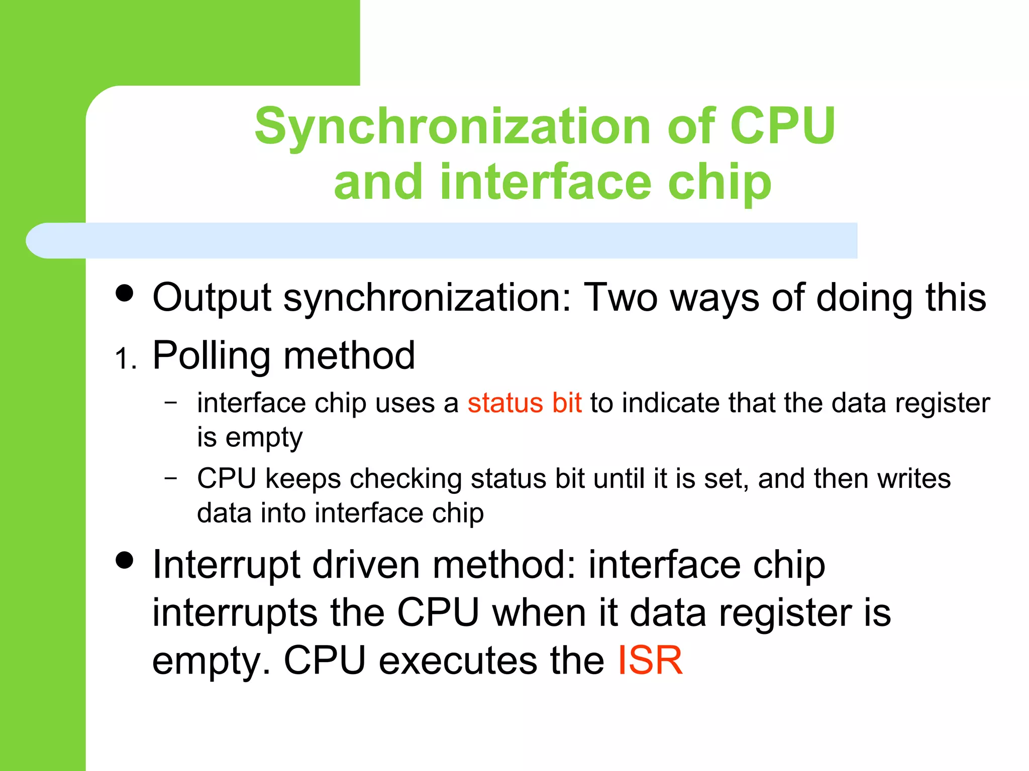 Synchronization of CPU
and interface chip
 Output synchronization: Two ways of doing this
1. Polling method
– interface chip uses a status bit to indicate that the data register
is empty
– CPU keeps checking status bit until it is set, and then writes
data into interface chip
 Interrupt driven method: interface chip
interrupts the CPU when it data register is
empty. CPU executes the ISR
 