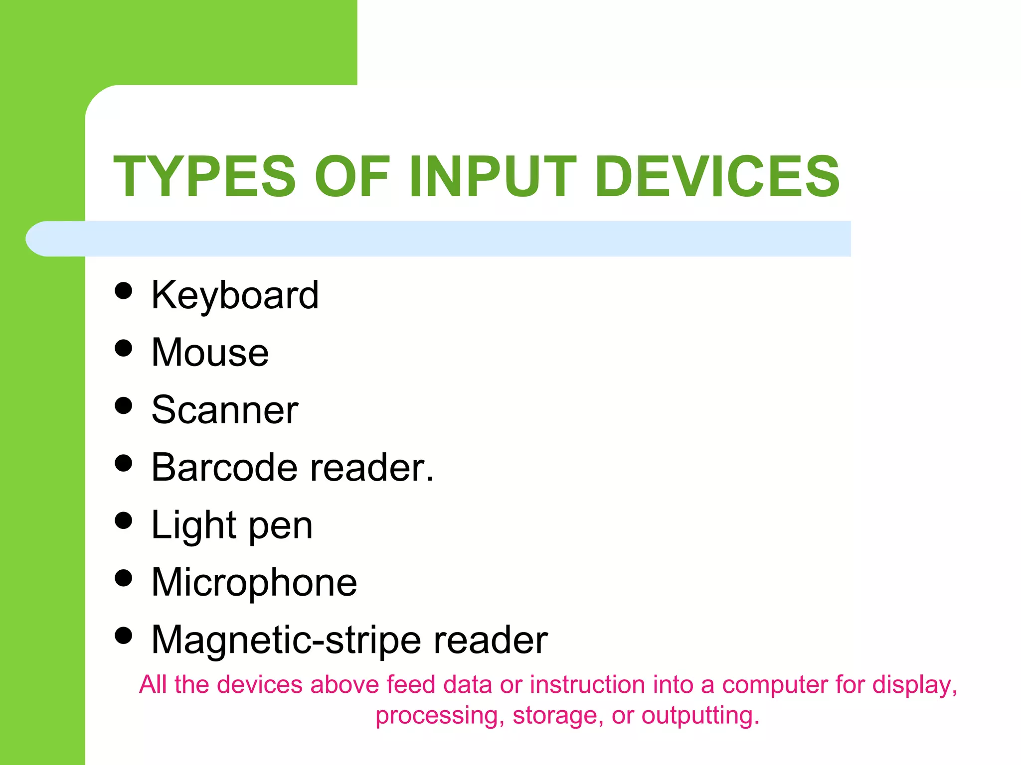 TYPES OF INPUT DEVICES
 Keyboard
 Mouse
 Scanner
 Barcode reader.
 Light pen
 Microphone
 Magnetic-stripe reader
All the devices above feed data or instruction into a computer for display,
processing, storage, or outputting.
 