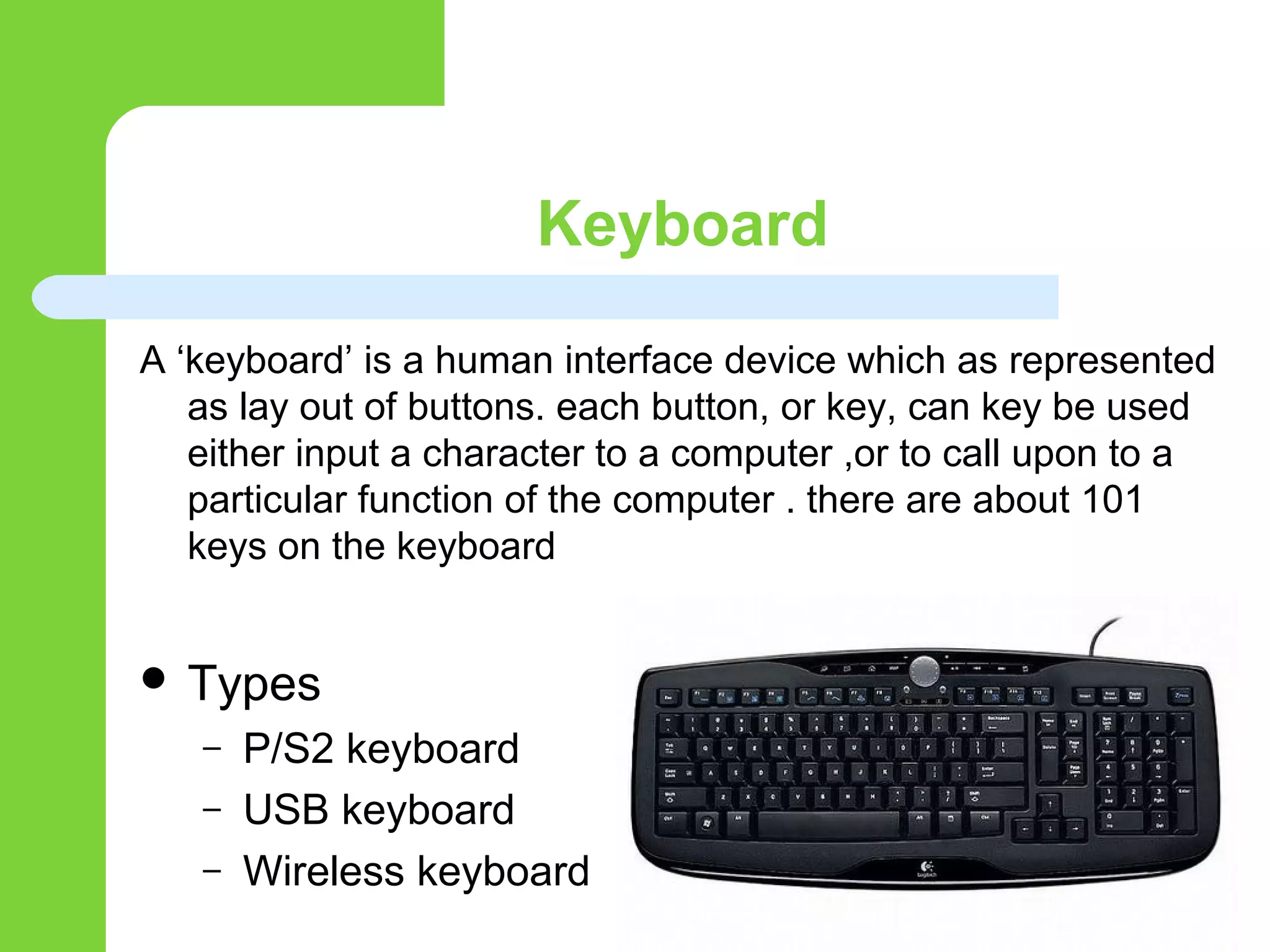 Keyboard
A ‘keyboard’ is a human interface device which as represented
as lay out of buttons. each button, or key, can key be used
either input a character to a computer ,or to call upon to a
particular function of the computer . there are about 101
keys on the keyboard
 Types
– P/S2 keyboard
– USB keyboard
– Wireless keyboard
 