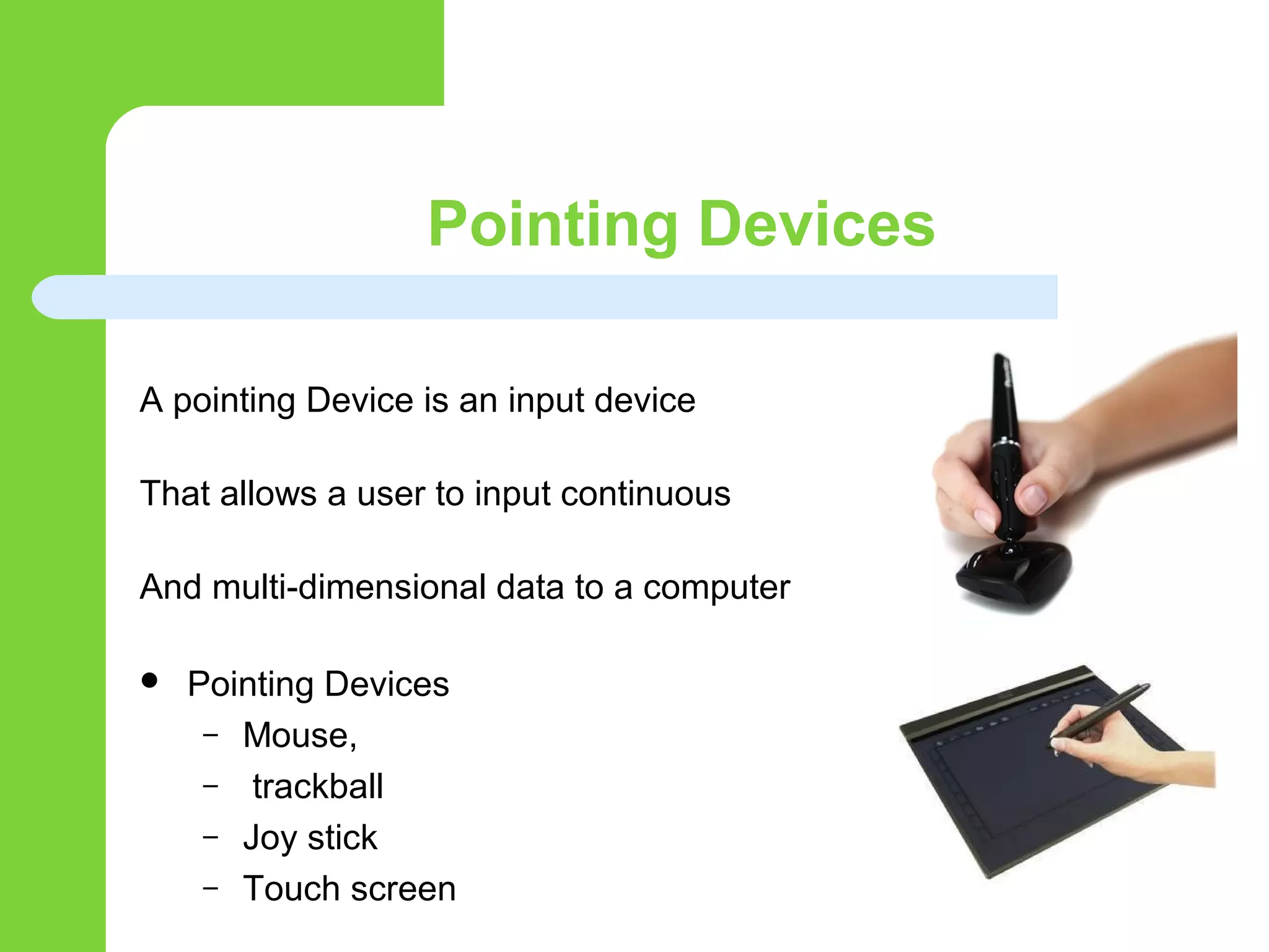 Pointing Devices
A pointing Device is an input device
That allows a user to input continuous
And multi-dimensional data to a computer
 Pointing Devices
– Mouse,
– trackball
– Joy stick
– Touch screen
 