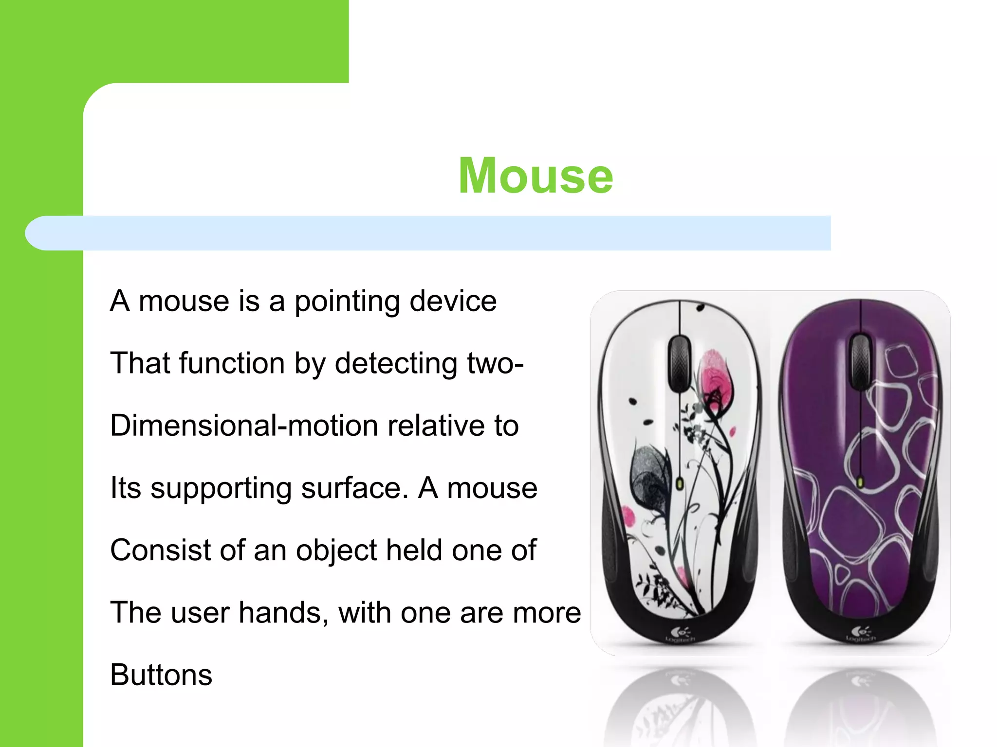 Mouse
A mouse is a pointing device
That function by detecting two-
Dimensional-motion relative to
Its supporting surface. A mouse
Consist of an object held one of
The user hands, with one are more
Buttons
 