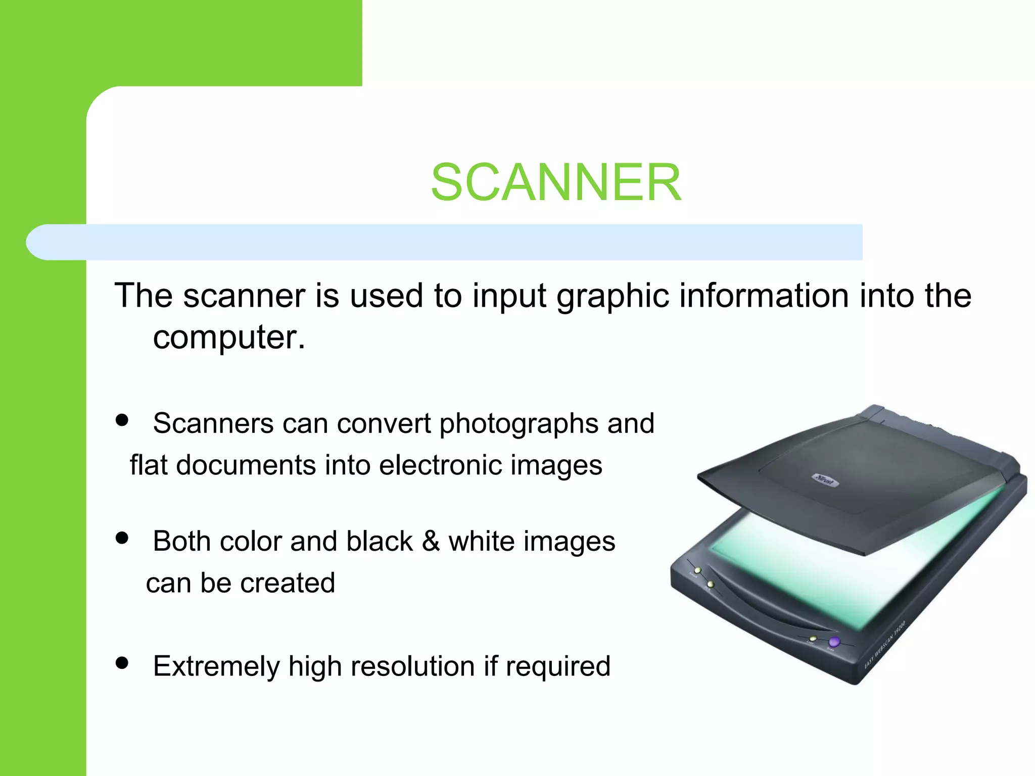 SCANNER
The scanner is used to input graphic information into the
computer.
 Scanners can convert photographs and
flat documents into electronic images
 Both color and black & white images
can be created
 Extremely high resolution if required
 