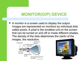 MONITOR(O/P) DEVICE
 A monitor is a screen used to display the output.
Images are represented on monitors by individual dots
called pixels. A pixel is the smallest unit on the screen
that can be turned on and off or made different shades.
The density of the dots determines the clarity of the
images, the resolution.
 