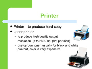 Printer
 Printer – to produce hard copy
 Laser printer
– to produce high quality output
– resolution up to 2400 dpi (dot per inch)
– use carbon toner, usually for black and white
printout, color is very expensive
 