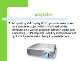 projector
 A Liquid Crystal Display (LCD) projector uses its own
light source to project what is displayed on the
computer on a wall or projector screen.A digital light
processing (DLP) projector uses tiny mirrors to reflect
light which can be seen clearly in a well-lit-room.
 