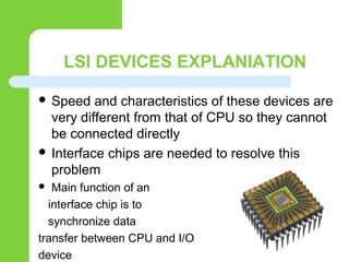 LSI DEVICES EXPLANIATION
 Speed and characteristics of these devices are
very different from that of CPU so they cannot
be connected directly
 Interface chips are needed to resolve this
problem
 Main function of an
interface chip is to
synchronize data
transfer between CPU and I/O
device
 
