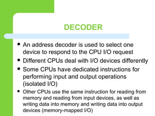 DECODER
 An address decoder is used to select one
device to respond to the CPU I/O request
 Different CPUs deal with I/O devices differently
 Some CPUs have dedicated instructions for
performing input and output operations
(isolated I/O)
 Other CPUs use the same instruction for reading from
memory and reading from input devices, as well as
writing data into memory and writing data into output
devices (memory-mapped I/O)
 
