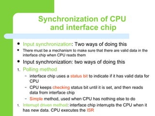 Synchronization of CPU
and interface chip
 Input synchronization: Two ways of doing this
 There must be a mechanism to make sure that there are valid data in the
interface chip when CPU reads them
 Input synchronization: two ways of doing this
1. Polling method
– interface chip uses a status bit to indicate if it has valid data for
CPU
– CPU keeps checking status bit until it is set, and then reads
data from interface chip
– Simple method, used when CPU has nothing else to do
1. Interrupt driven method: interface chip interrupts the CPU when it
has new data. CPU executes the ISR
 