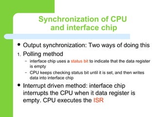 Synchronization of CPU
and interface chip
 Output synchronization: Two ways of doing this
1. Polling method
– interface chip uses a status bit to indicate that the data register
is empty
– CPU keeps checking status bit until it is set, and then writes
data into interface chip
 Interrupt driven method: interface chip
interrupts the CPU when it data register is
empty. CPU executes the ISR
 
