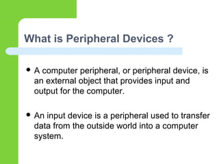 What is Peripheral Devices ?
 A computer peripheral, or peripheral device, is
an external object that provides input and
output for the computer.
 An input device is a peripheral used to transfer
data from the outside world into a computer
system.
 