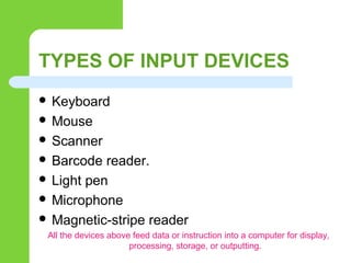 TYPES OF INPUT DEVICES
 Keyboard
 Mouse
 Scanner
 Barcode reader.
 Light pen
 Microphone
 Magnetic-stripe reader
All the devices above feed data or instruction into a computer for display,
processing, storage, or outputting.
 