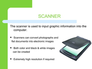 SCANNER
The scanner is used to input graphic information into the
computer.
 Scanners can convert photographs and
flat documents into electronic images
 Both color and black & white images
can be created
 Extremely high resolution if required
 