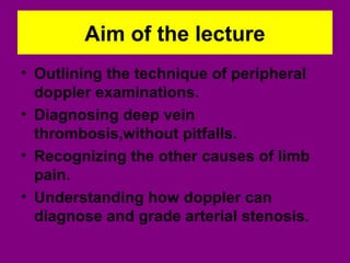 Aim of the lecture
• Outlining the technique of peripheral
doppler examinations.
• Diagnosing deep vein
thrombosis,without pitfalls.
• Recognizing the other causes of limb
pain.
• Understanding how doppler can
diagnose and grade arterial stenosis.
 