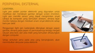 PERIPHERAL EKSTERNAL
Light pen adalah pointer elektronik yang digunakan untuk
modifikasi dan mendesain gambar dengan screen (monitor).
Light pen memiliki sensor yang dapat mengirimkan sinyal
cahaya ke komputer yang kemudian direkam, dimana layar
monitor bekerja dengan merekam enam sinyal elektronik setiap
baris per detik.
Penggunaan light pen kadangkala dilengkapi dengan papan
gambar, dimana pada papan ini permukaannya terbagi menjadi
ratusan area kecil, dan area inilah yang kemudian dihubungkan
dengan computer.
Setiap sentuhan pena pada area yang bersangkutan, akan
menimbulkan denyutan pulsa elektonik
 