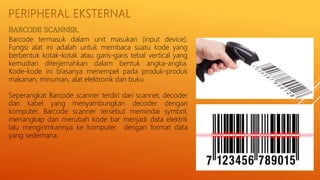 PERIPHERAL EKSTERNAL
Barcode termasuk dalam unit masukan (input device).
Fungsi alat ini adalah untuk membaca suatu kode yang
berbentuk kotak-kotak atau garis-garis tebal vertical yang
kemudian diterjemahkan dalam bentuk angka-angka.
Kode-kode ini biasanya menempel pada produk-produk
makanan, minuman, alat elektronik dan buku.
Seperangkat Barcode scanner terdiri dari scanner, decoder
dan kabel yang menyambungkan decoder dengan
komputer. Barcode scanner tersebut memindai symbol,
menangkap dan merubah kode bar menjadi data elektrik
lalu mengirimkannya ke komputer dengan format data
yang sederhana.
 