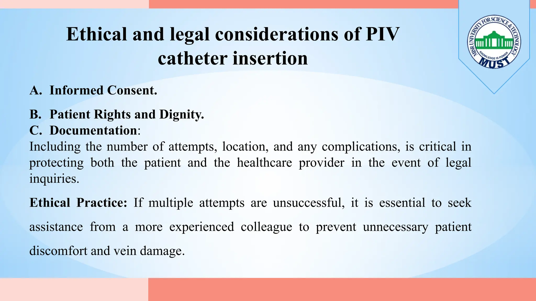 Ethical and legal considerations of PIV
catheter insertion
A. Informed Consent.
B. Patient Rights and Dignity.
C. Documentation:
Including the number of attempts, location, and any complications, is critical in
protecting both the patient and the healthcare provider in the event of legal
inquiries.
Ethical Practice: If multiple attempts are unsuccessful, it is essential to seek
assistance from a more experienced colleague to prevent unnecessary patient
discomfort and vein damage.
 