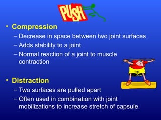 • Compression
– Decrease in space between two joint surfaces
– Adds stability to a joint
– Normal reaction of a joint to muscle
contraction
• Distraction
– Two surfaces are pulled apart
– Often used in combination with joint
mobilizations to increase stretch of capsule.
 