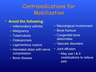 Contraindications for
Mobilization
• Avoid the following:
– Inflammatory arthritis
– Malignancy
– Tuberculosis
– Osteoporosis
– Ligamentous rupture
– Herniated disks with nerve
compression
– Bone disease
– Neurological involvement
– Bone fracture
– Congenital bone
deformities
– Vascular disorders
– Joint effusion
• May use I & II
mobilizations to relieve
pain
 