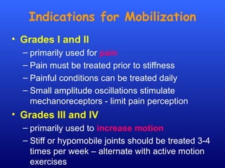 Indications for Mobilization
• Grades I and II
– primarily used for pain
– Pain must be treated prior to stiffness
– Painful conditions can be treated daily
– Small amplitude oscillations stimulate
mechanoreceptors - limit pain perception
• Grades III and IV
– primarily used to increase motion
– Stiff or hypomobile joints should be treated 3-4
times per week – alternate with active motion
exercises
 