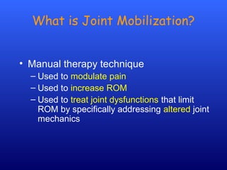 What is Joint Mobilization?
• Manual therapy technique
– Used to modulate pain
– Used to increase ROM
– Used to treat joint dysfunctions that limit
ROM by specifically addressing altered joint
mechanics
 